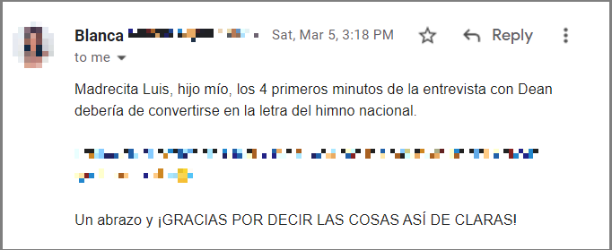 Madrecita Luis, hijo mío, los 4 primeros minutos de la entrevista con Dean debería de convertirse en la letra del himno nacional.

Estuve en el evento de Omar y me quedé con las ganas de hablar contigo, igual era miedo 😂

Un abrazo y ¡GRACIAS POR DECIR LAS COSAS ASÍ DE CLARAS!

Blanca