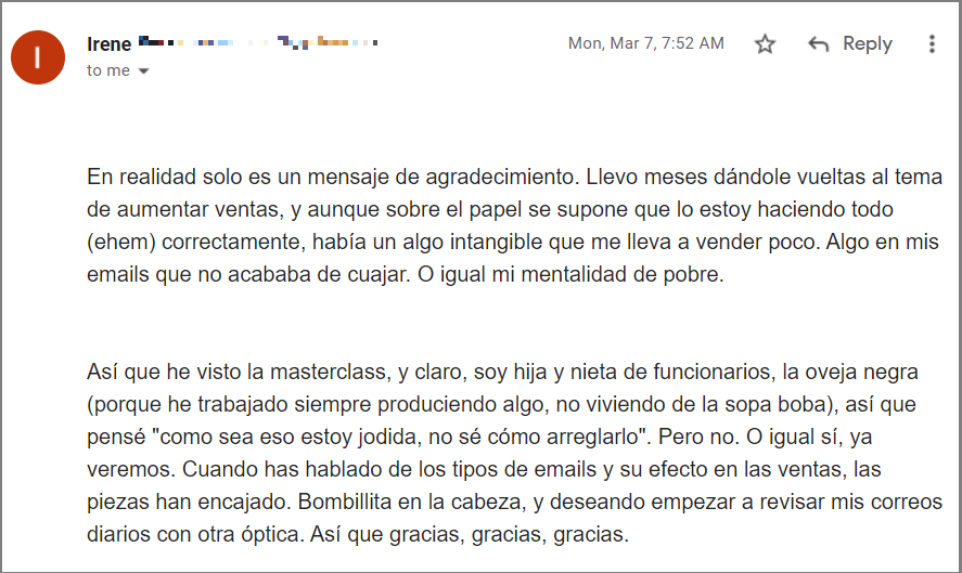 En realidad solo es un mensaje de agradecimiento. Llevo meses dándole vueltas al tema de aumentar ventas, y aunque sobre el papel se supone que lo estoy haciendo todo (ehem) correctamente, había un algo intangible que me lleva a vender poco. Algo en mis emails que no acababa de cuajar. O igual mi mentalidad de pobre.


Así que he visto la masterclass, y claro, soy hija y nieta de funcionarios, la oveja negra (porque he trabajado siempre produciendo algo, no viviendo de la sopa boba), así que pensé "como sea eso estoy jodida, no sé cómo arreglarlo". Pero no. O igual sí, ya veremos. Cuando has hablado de los tipos de emails y su efecto en las ventas, las piezas han encajado. Bombillita en la cabeza, y deseando empezar a revisar mis correos diarios con otra óptica. Así que gracias, gracias, gracias.

Ah, tengo un par de dudas pendientes del curso de ventas, pero no termino de concretarlas, están en mi cabeza pero no salen claras en el papel. Al ir realizando los ejercicios, me han surgido cuestiones muy interesantes, y tengo aun que darles una vuelta a ver si logro que esas dudas que están en mi cabeza se posen y tengan suficiente forma como para poder planteártelas por escrito.

Abrazos

PD- Me he llevado más ideas de la masterclass, pero por ahora la que me resuena es esa, y con fuerza