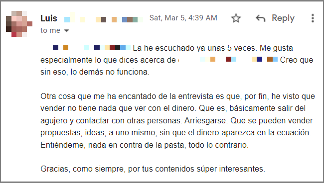 Pues sí. Yo la compraría. La he escuchado ya unas 5 veces. Me gusta especialmente lo que dices acerca de creerse uno que es la polla. Creo que sin eso, lo demás no funciona. 

Otra cosa que me ha encantado de la entrevista es que, por fin, he visto que vender no tiene nada que ver con el dinero. Que es, básicamente salir del agujero y contactar con otras personas. Arriesgarse. Que se pueden vender propuestas, ideas, a uno mismo, sin que el dinero aparezca en la ecuación. Entiéndeme, nada en contra de la pasta, todo lo contrario.

Gracias, como siempre, por tus contenidos súper interesantes. 

Luis 