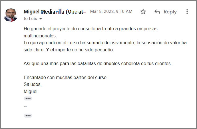 He ganado el proyecto de consultoría frente a grandes empresas multinacionales. Lo que aprendí en el curso ha sumado decisivamente, la sensación de valor ha sido clara. Y el importe no ha sido pequeño. Así que una más para las batallitas de abuelos cebolleta de tus clientes. Encantado con muchas partes del curso. Saludos, Miguel