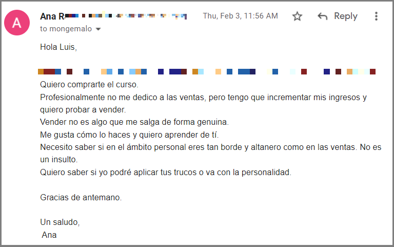 Hola Luis, Breve porque sé que este mail ha provocado muchas reacciones y tendrás mucho por leer. Quiero comprarte el curso. Profesionalmente no me dedico a las ventas, pero tengo que incrementar mis ingresos y quiero probar a vender. Vender no es algo que me salga de forma genuina. Me gusta cómo lo haces y quiero aprender de tí. Necesito saber si en el ámbito personal eres tan borde y altanero como en las ventas. No es un insulto. Quiero saber si yo podré aplicar tus trucos o va con la personalidad. Gracias de antemano. Un saludo, Ana