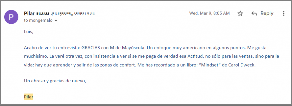 Luis,

Acabo de ver tu entrevista: GRACIAS con M de Mayúscula. Un enfoque muy americano en algunos puntos. Me gusta muchísimo. La veré otra vez, con insistencia a ver si se me pega de verdad esa Actitud, no sólo para las ventas, sino para la vida: hay que aprender y salir de las zonas de confort. Me has recordado a un libro: “Mindset” de Carol Dweck.

Un abrazo y gracias de nuevo,

Pilar