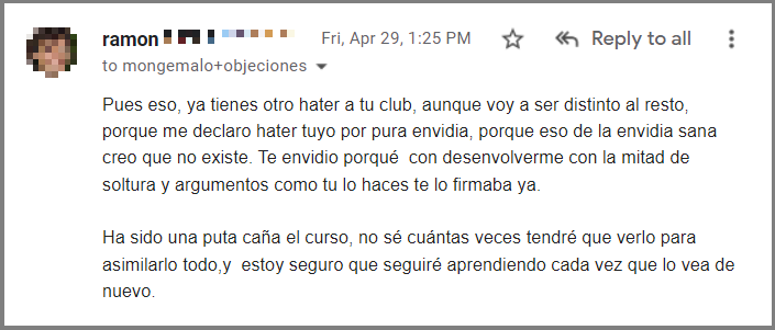Pues eso, ya tienes otro hater a tu club, aunque voy a ser distinto al resto, porque me declaro hater tuyo por pura envidia, porque eso de la envidia sana creo que no existe. Te envidio porqué con desenvolverme con la mitad de soltura y argumentos como tu lo haces te lo firmaba ya. Ha sido una puta caña el curso, no sé cuántas veces tendré que verlo para asimilarlo todo,y estoy seguro que seguiré aprendiendo cada vez que lo vea de nuevo.