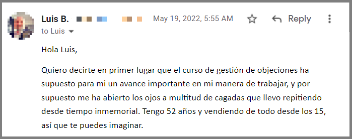 Hola Luis, Quiero decirte en primer lugar que el curso de gestión de objeciones ha supuesto para mi un avance importante en mi manera de trabajar, y por supuesto me ha abierto los ojos a multitud de cagadas que llevo repitiendo desde tiempo inmemorial. Tengo 52 años y vendiendo de todo desde los 15, así que te puedes imaginar.