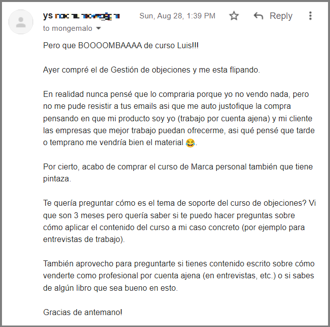 Pero que BOOOOMBAAAA de curso Luis!!!
Ayer compré el de Gestión de objeciones y me esta flipando.
En realidad nunca pensé que lo compraria porque yo no vendo nada, pero no me pude resistir a tus emails asi que me auto justofique la compra pensando en que mi producto soy yo (trabajo por cuenta ajena) y mi cliente las empresas que mejor trabajo puedan ofrecerme, asi qué pensé que tarde o temprano me vendría bien el material 😂.
Por cierto, acabo de comprar el curso de Marca personal también que tiene pintaza.
Te quería preguntar cómo es el tema de soporte del curso de objeciones? Vi que son 3 meses pero quería saber si te puedo hacer preguntas sobre cómo aplicar el contenido del curso a mi caso concreto (por ejemplo para entrevistas de trabajo).
También aprovecho para preguntarte si tienes contenido escrito sobre cómo venderte como profesional por cuenta ajena (en entrevistas, etc.) o si sabes de algún libro que sea bueno en esto.
Gracias de antemano!